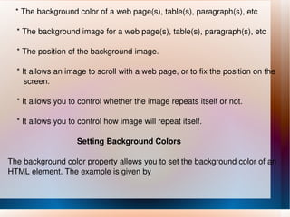* The background color of a web page(s), table(s), paragraph(s), etc * The background image for a web page(s), table(s), paragraph(s), etc * The position of the background image. * It allows an image to scroll with a web page, or to fix the position on the  screen. * It allows you to control whether the image repeats itself or not. * It allows you to control how image will repeat itself. Setting Background Colors The background color property allows you to set the background color of an HTML element. The example is given by 