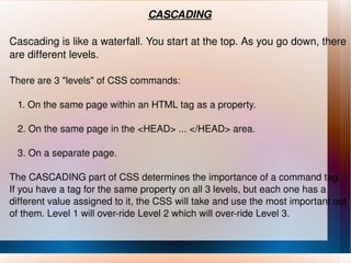 CASCADING Cascading is like a waterfall. You start at the top. As you go down, there are different levels. There are 3 "levels" of CSS commands: 1. On the same page within an HTML tag as a property. 2. On the same page in the <HEAD> ... </HEAD> area. 3. On a separate page. The CASCADING part of CSS determines the importance of a command tag. If you have a tag for the same property on all 3 levels, but each one has a different value assigned to it, the CSS will take and use the most important out of them. Level 1 will over-ride Level 2 which will over-ride Level 3. 