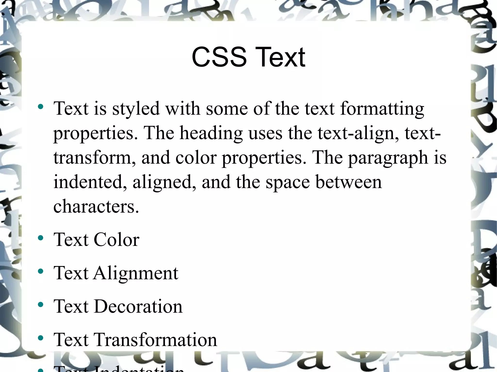 CSS Text Text is styled with some of the text formatting properties. The heading uses the text-align, text-transform, and color properties. The paragraph is indented, aligned, and the space between characters. Text Color Text Alignment Text Decoration Text Transformation Text Indentation 