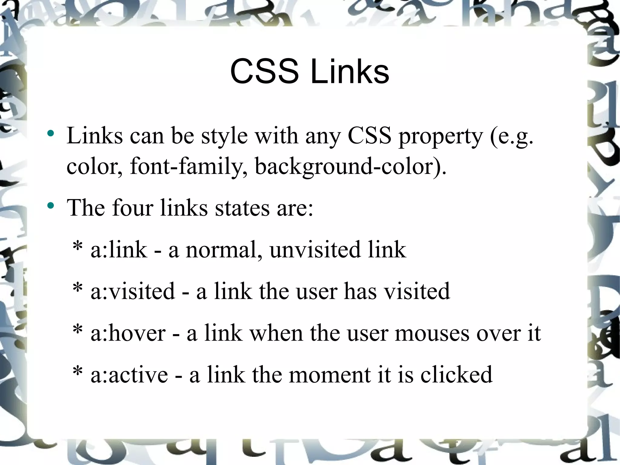 CSS Links Links can be style with any CSS property (e.g. color, font-family, background-color). The four links states are: * a:link - a normal, unvisited link * a:visited - a link the user has visited * a:hover - a link when the user mouses over it * a:active - a link the moment it is clicked 