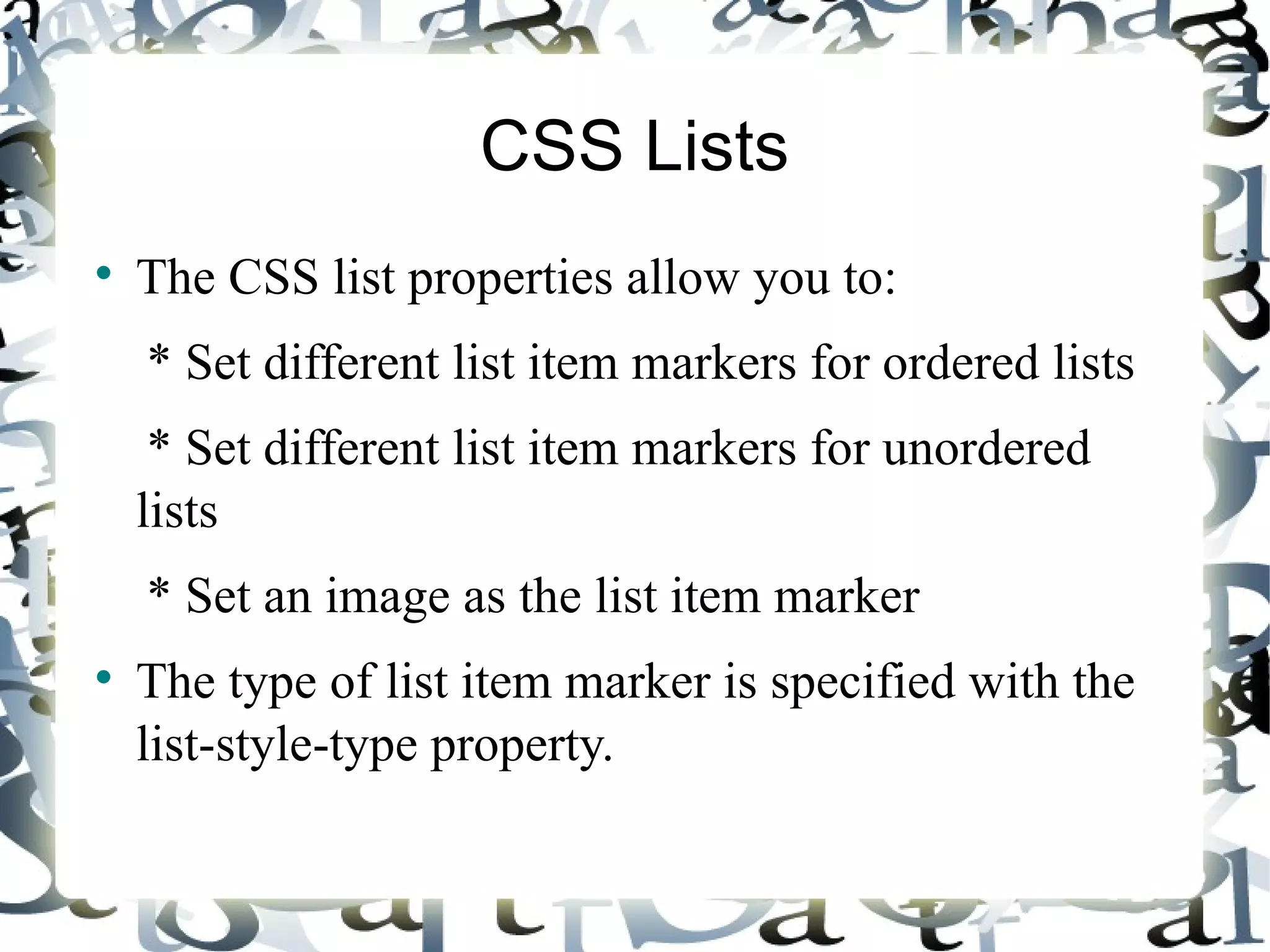 CSS Lists The CSS list properties allow you to: * Set different list item markers for ordered lists * Set different list item markers for unordered lists * Set an image as the list item marker The type of list item marker is specified with the list-style-type property. 