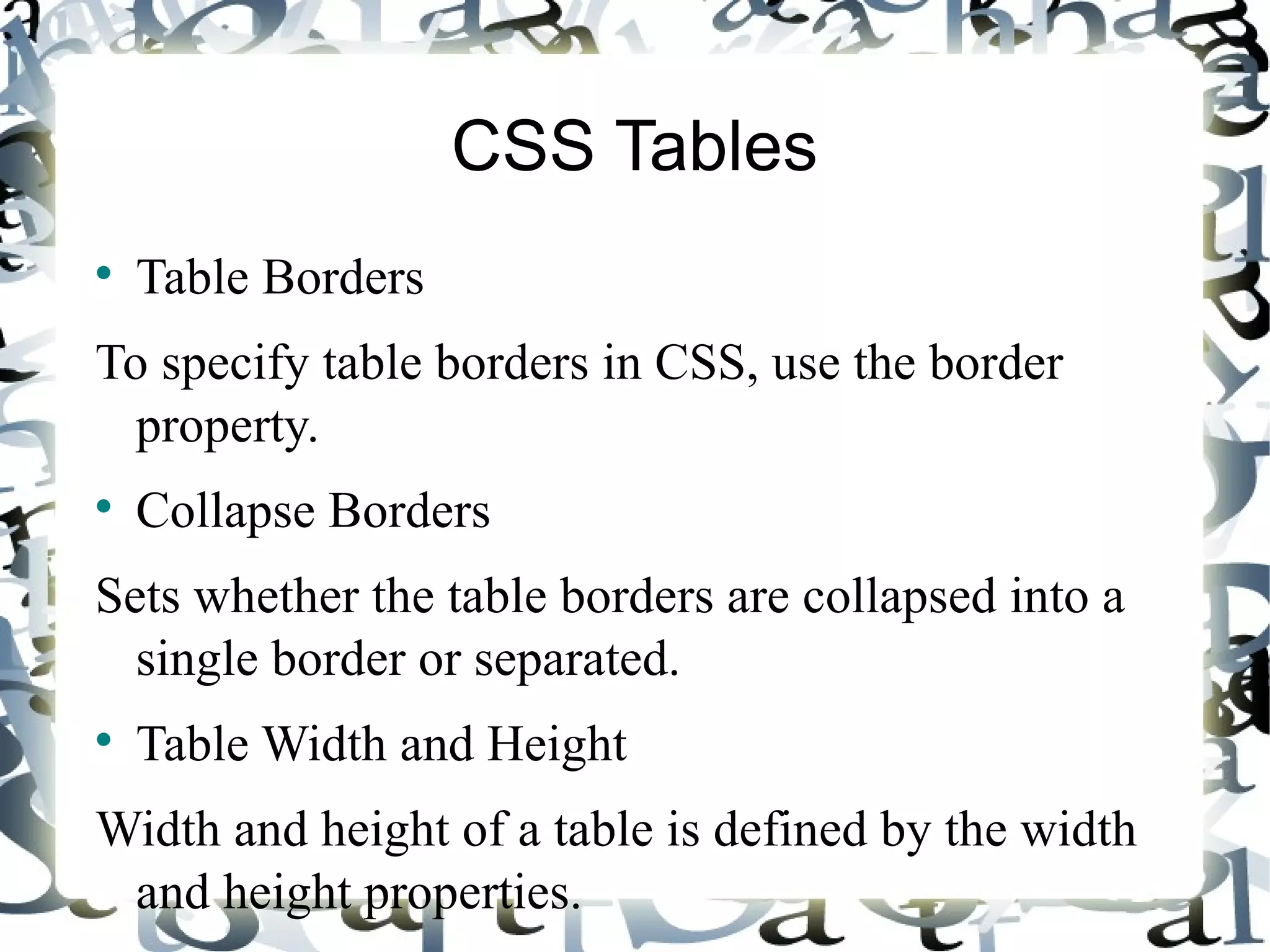 CSS Tables Table Borders To specify table borders in CSS, use the border property. Collapse Borders Sets whether the table borders are collapsed into a single border or separated. Table Width and Height Width and height of a table is defined by the width and height properties. 