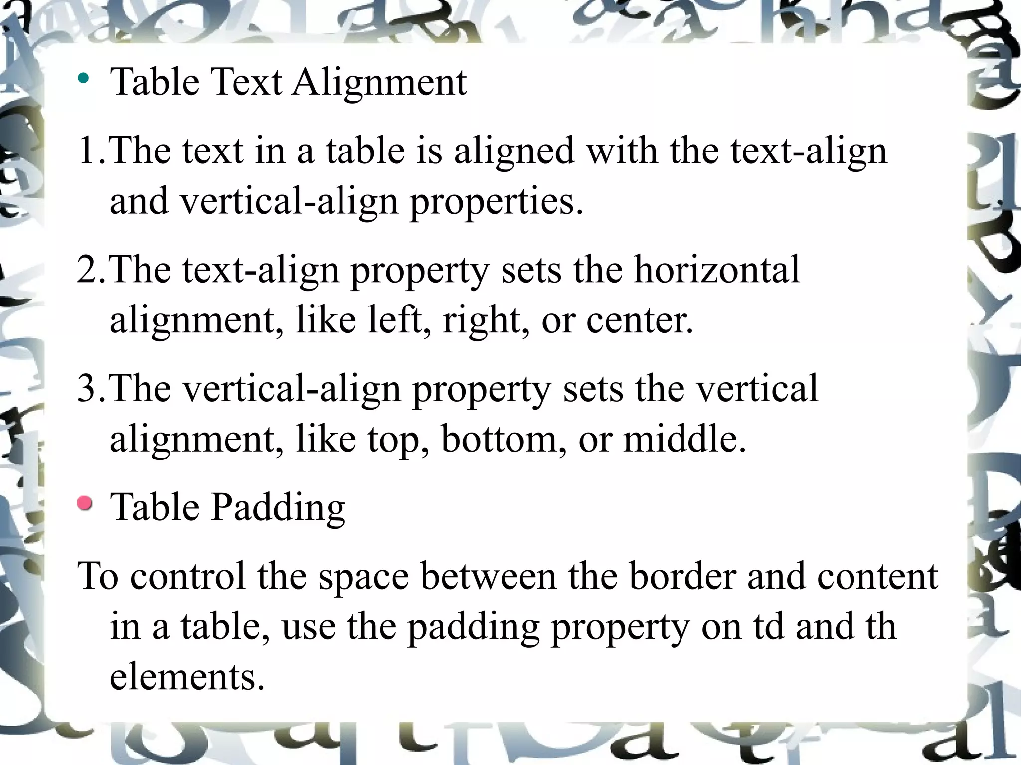 Table Text Alignment 1.The text in a table is aligned with the text-align and vertical-align properties. 2.The text-align property sets the horizontal alignment, like left, right, or center. 3.The vertical-align property sets the vertical alignment, like top, bottom, or middle. Table Padding To control the space between the border and content in a table, use the padding property on td and th elements. 