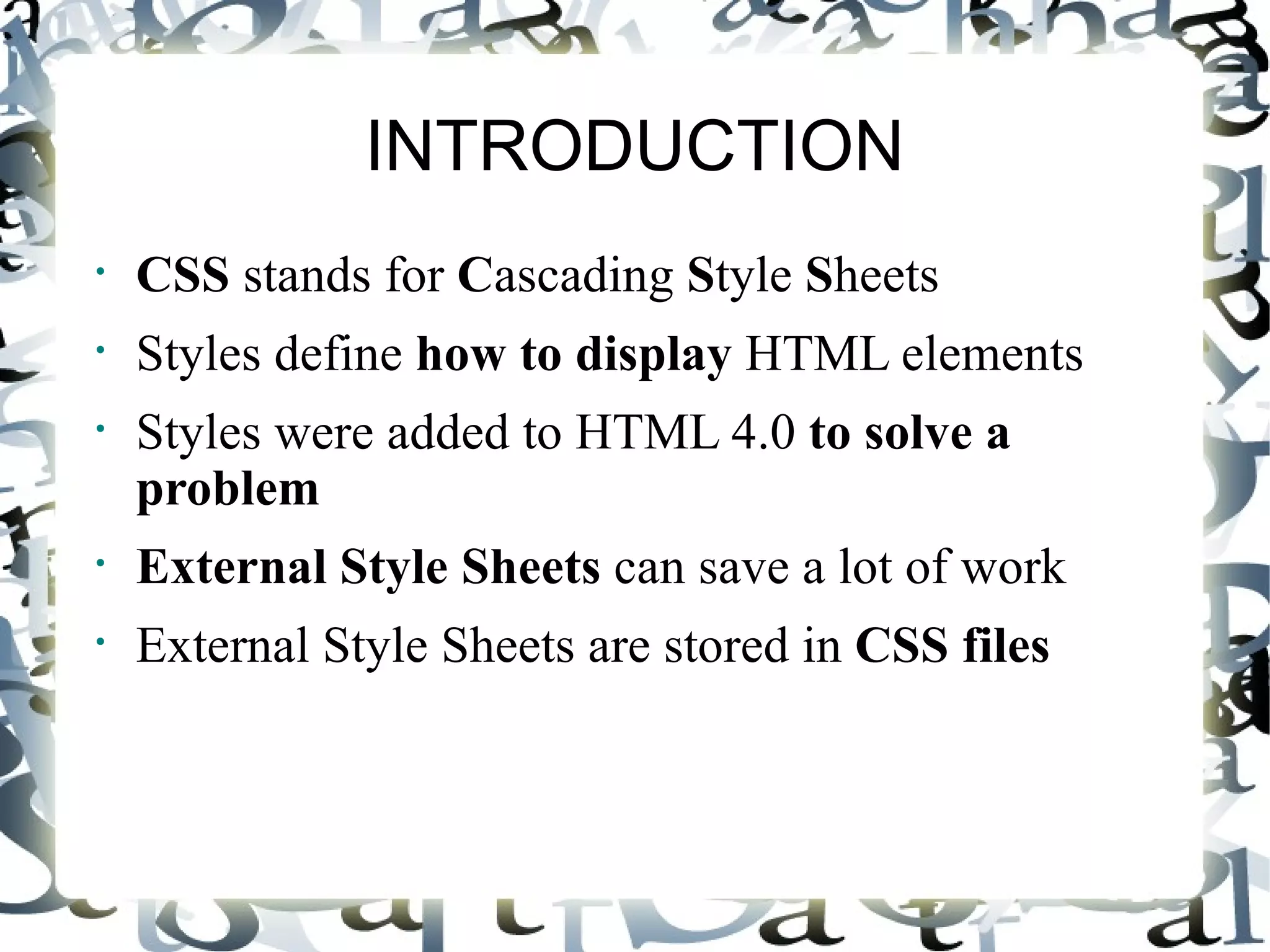 INTRODUCTION CSS  stands for  C ascading  S tyle  S heets  Styles define  how to display  HTML elements  Styles were added to HTML 4.0  to solve a problem   External Style Sheets  can save a lot of work  External Style Sheets are stored in  CSS files   