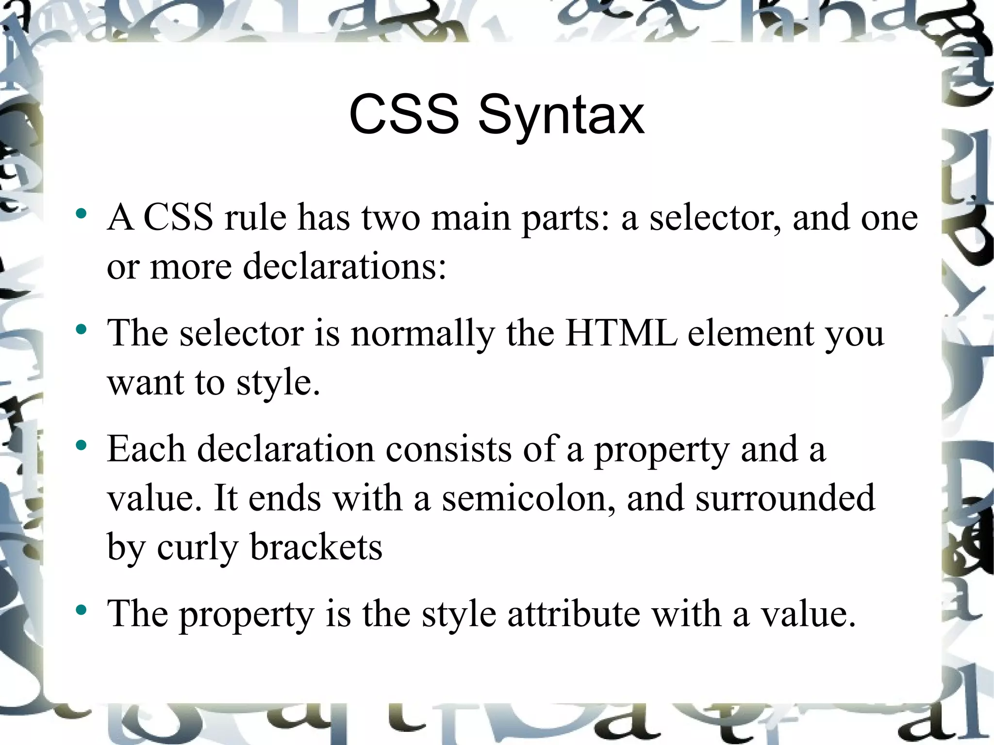 CSS Syntax A CSS rule has two main parts: a selector, and one or more declarations: The selector is normally the HTML element you want to style. Each declaration consists of a property and a value. It ends with a semicolon, and surrounded by curly brackets The property is the style attribute with a value. 