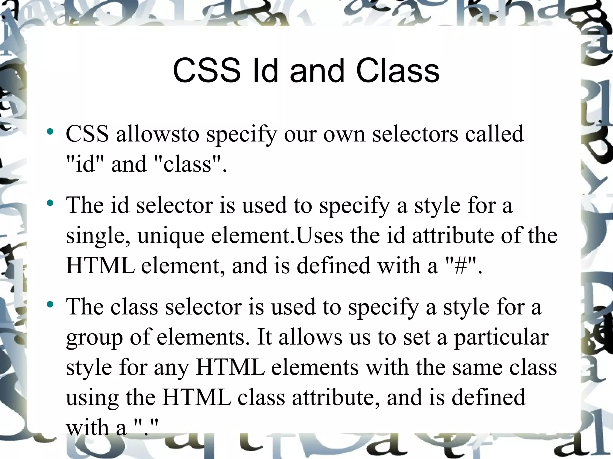 CSS Id and Class CSS allowsto specify our own selectors called &quot;id&quot; and &quot;class&quot;. The id selector is used to specify a style for a single, unique element.Uses the id attribute of the HTML element, and is defined with a &quot;#&quot;. The class selector is used to specify a style for a group of elements. It allows us to set a particular style for any HTML elements with the same class using the HTML class attribute, and is defined with a &quot;.&quot; 