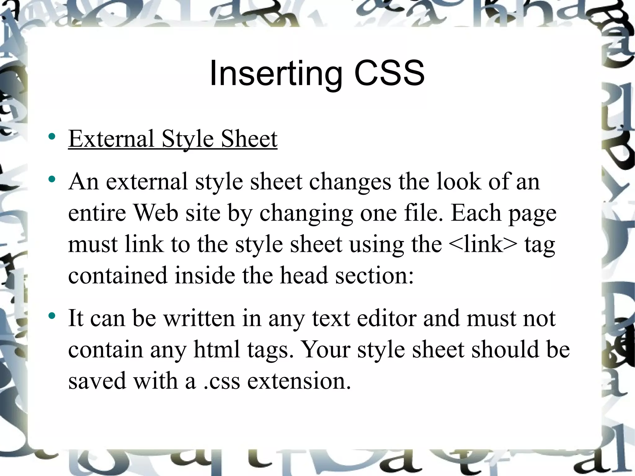 Inserting CSS External Style Sheet An external style sheet changes the look of an entire Web site by changing one file. Each page must link to the style sheet using the <link> tag contained inside the head section: It can be written in any text editor and must not contain any html tags. Your style sheet should be saved with a .css extension.  