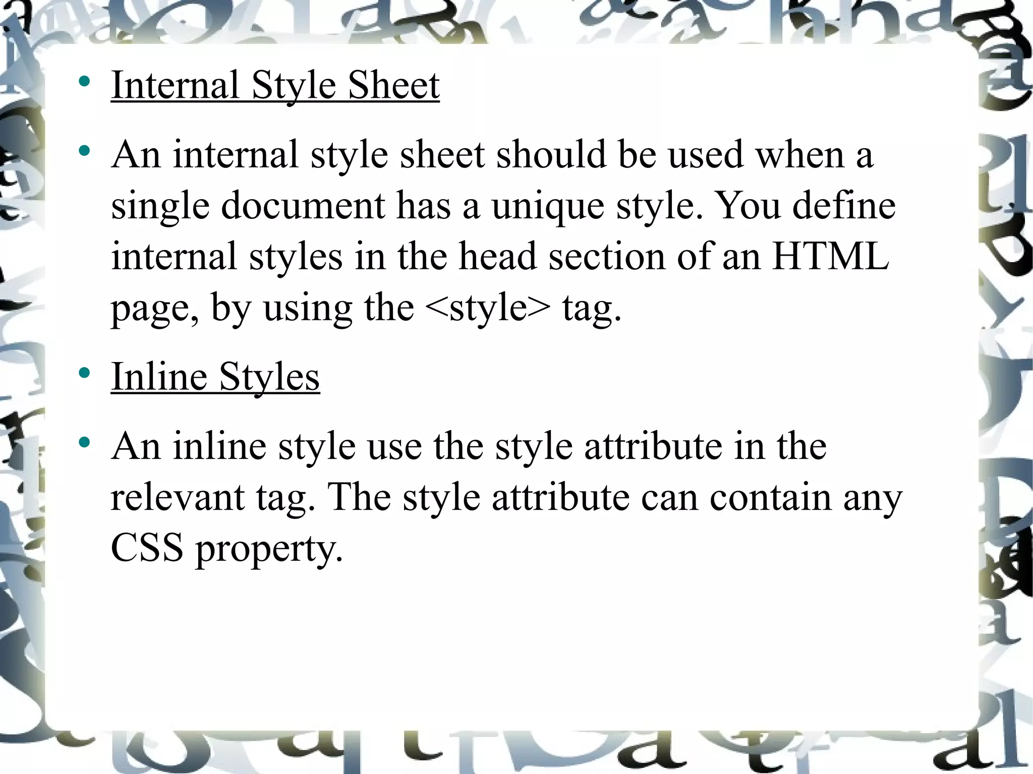Internal Style Sheet An internal style sheet should be used when a single document has a unique style. You define internal styles in the head section of an HTML page, by using the <style> tag. Inline Styles An inline style use the style attribute in the relevant tag. The style attribute can contain any CSS property. 
