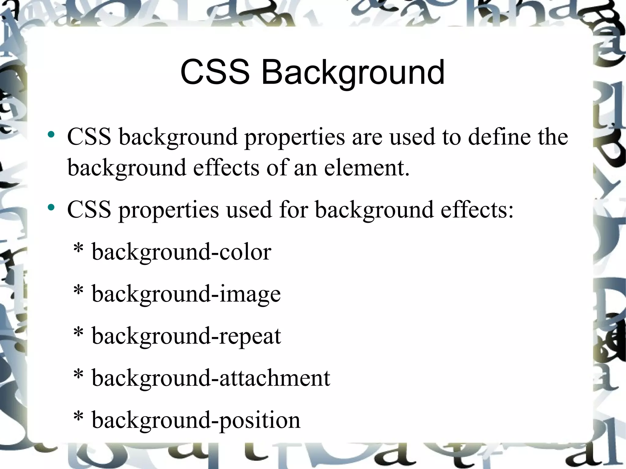 CSS Background CSS background properties are used to define the background effects of an element. CSS properties used for background effects: * background-color * background-image * background-repeat * background-attachment * background-position 