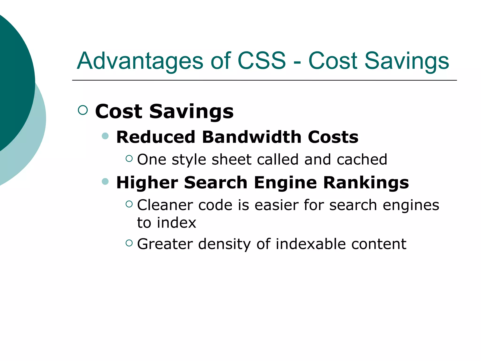 Advantages of CSS - Cost Savings Cost Savings Reduced Bandwidth Costs One style sheet called and cached Higher Search Engine Rankings Cleaner code is easier for search engines to index Greater density of indexable content 
