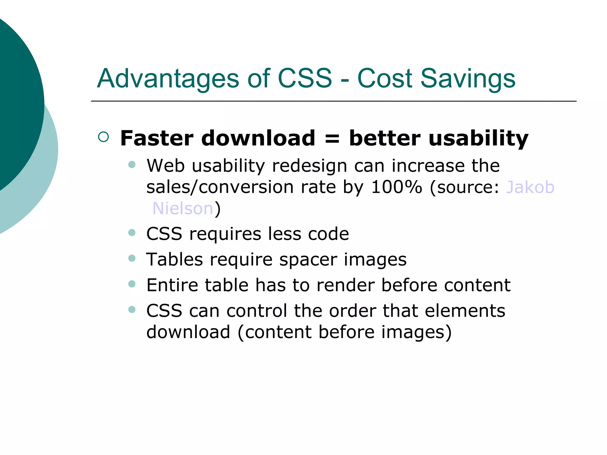 Advantages of CSS - Cost Savings Faster download = better usability Web usability redesign can increase the sales/conversion rate by 100%  (source:  Jakob  Nielson )   CSS requires less code Tables require spacer images Entire table has to render before content CSS can control the order that elements download (content before images)‏ 