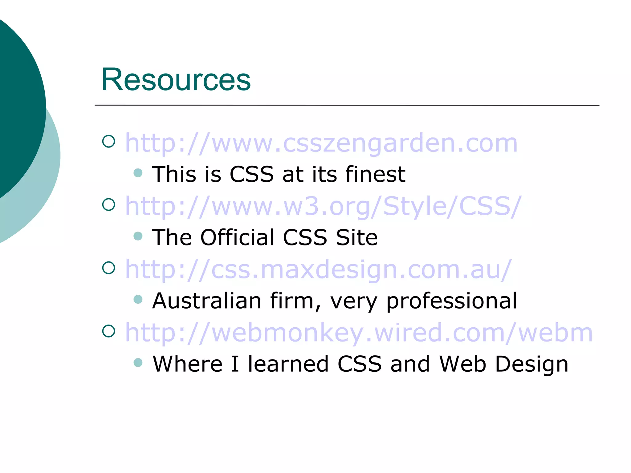 Resources http://www.csszengarden.com This is CSS at its finest http://www.w3.org/Style/CSS/ The Official CSS Site http://css.maxdesign.com.au/ Australian firm, very professional http://webmonkey.wired.com/webmonkey/reference/stylesheet_guide Where I learned CSS and Web Design 