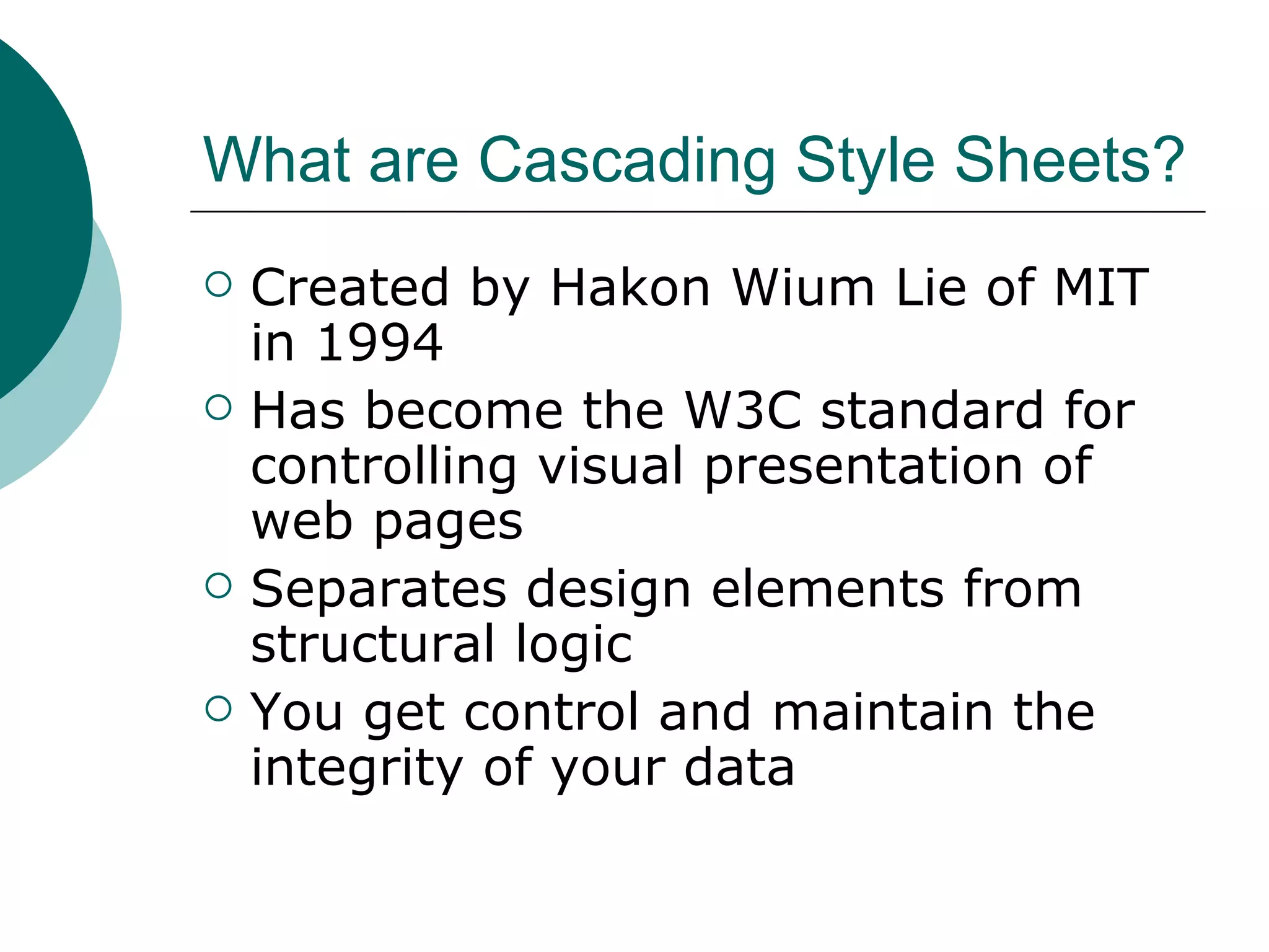 What are Cascading Style Sheets? Created by Hakon Wium Lie of MIT in 1994 Has become the W3C standard for controlling visual presentation of web pages Separates design elements from structural logic You get control and maintain the integrity of your data 