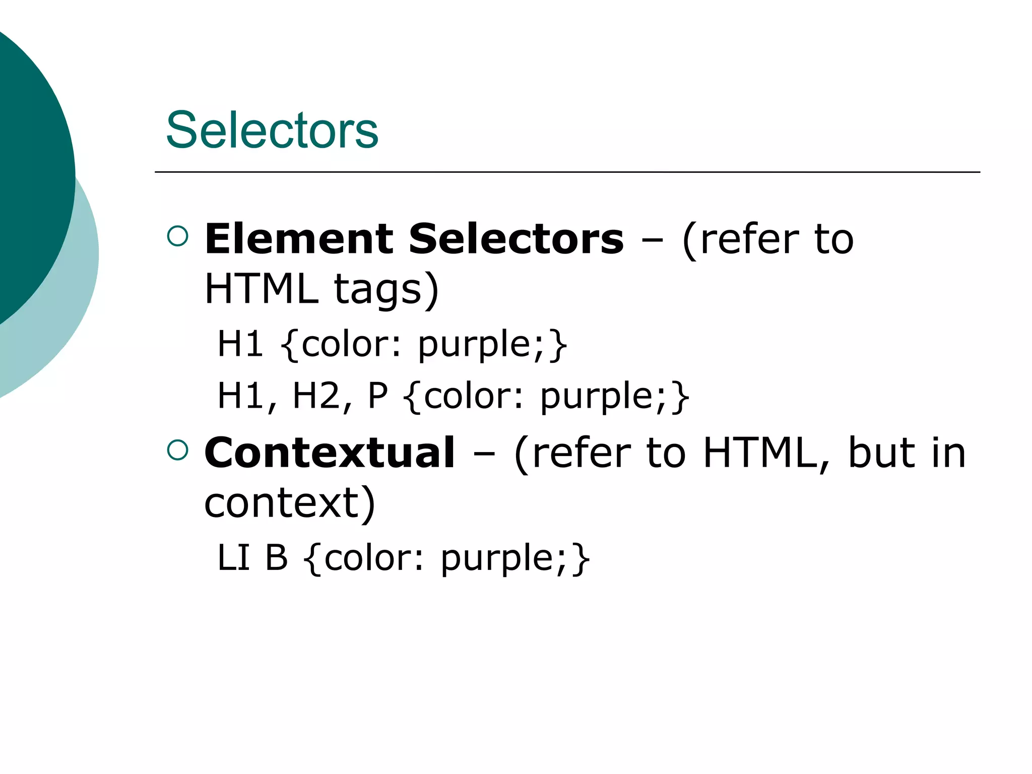 Selectors Element Selectors  – (refer to HTML tags)‏ H1 {color: purple;} H1, H2, P {color: purple;} Contextual  – (refer to HTML, but in context)‏ LI B {color: purple;} 