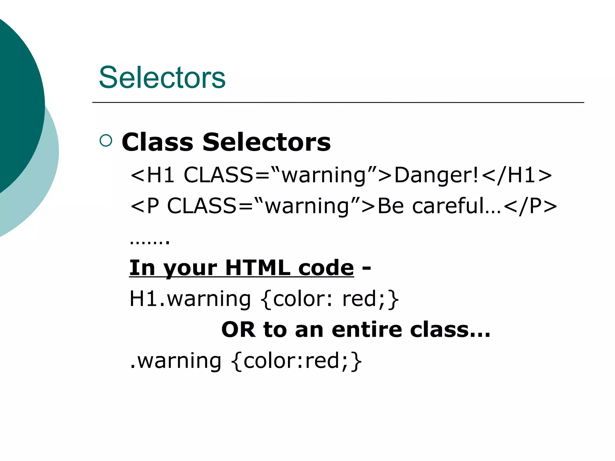 Selectors Class Selectors <H1 CLASS=“warning”>Danger!</H1> <P CLASS=“warning”>Be careful…</P> …… . In your HTML code  - H1.warning {color: red;} OR to an entire class… .warning {color:red;} 