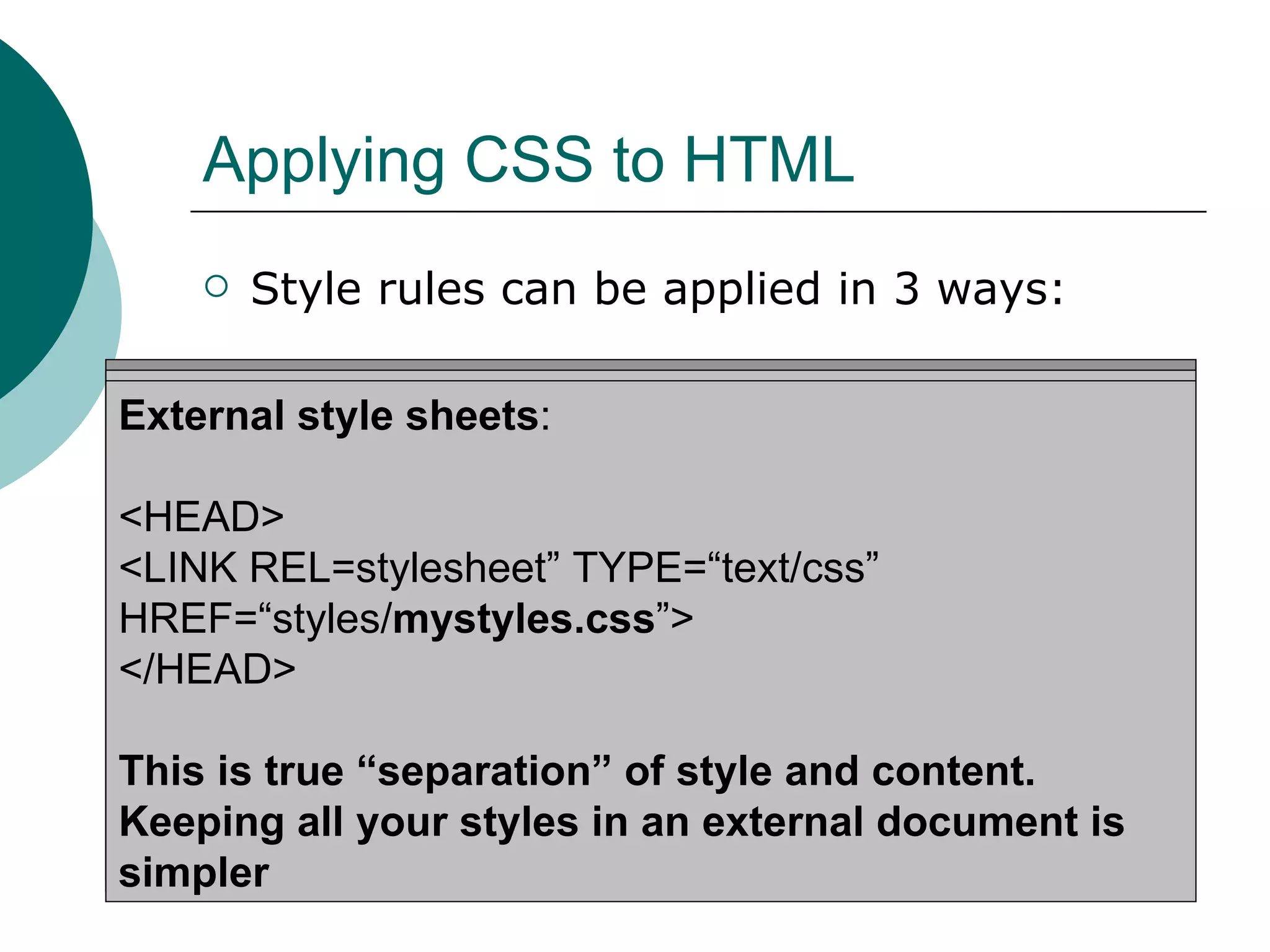 Applying CSS to HTML Style rules can be applied in 3 ways: Inline Styles : <H1 STYLE=“color: blue; font-size: 20pt;”>A large purple Heading</H1> For individual elements using the STYLE attribute Embedded style sheets : <HTML><HEAD><TITLE>Stylin’!</TITLE> <STYLE TYPE=“text/css”> H1 {color: purple;} P {font-size: 10pt; color: gray;} </STYLE> </HEAD> … </HTML> External style sheets : <HEAD> <LINK REL=stylesheet” TYPE=“text/css”  HREF=“styles/ mystyles.css ”> </HEAD> This is true “separation” of style and content. Keeping all your styles in an external document is simpler 