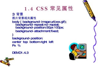 1.4 CSS 常见属性 3  背景 图片背景相关属性 body { background-image:url(xxx.gif); background-repeat:no-repeat; background-position:50px 100px;  background-attachment:fixed;  }  background-position: center  top  bottom right  left  Px  %  DEMO1.4.3 