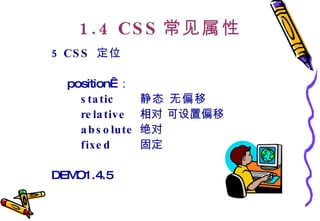 1.4 CSS 常见属性 5 CSS  定位   position  ： static 静态 无偏移   relative   相对 可设置偏移 absolute   绝对  fixed   固定 DEMO1.4.5 