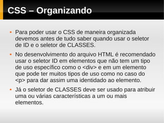 CSS – Organizando

   Para poder usar o CSS de maneira organizada
    devemos antes de tudo saber quando usar o seletor
    de ID e o seletor de CLASSES.
   No desenvolvimento do arquivo HTML é recomendado
    usar o seletor ID em elementos que não tem um tipo
    de uso específico como o <div> e em um elemento
    que pode ter muitos tipos de uso como no caso do
    <p> para dar assim uma identidado ao elemento.
   Já o seletor de CLASSES deve ser usado para atribuir
    uma ou várias características a um ou mais
    elementos.
 