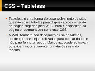 CSS – Tableless

   Tableless é uma forma de desenvolvimento de sites
    que não utiliza tabelas para disposição de conteúdo
    na página sugerido pela W3C. Para a disposição da
    página o recomendado seria usar CSS.
   A W3C também não desaprova o uso de tabelas,
    desde que elas sejam utilizadas para tabular dados e
    não para formatar layout. Muitos navegadores travam
    ou exibem incorretamente formatações usando
    tabelas.
 