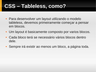 CSS – Tableless, como?

   Para desenvolver um layout utilizando o modelo
    tableless, devemos primeiramente começar a pensar
    em blocos.
   Um layout é basicamente composto por varios blocos.
   Cada bloco terá se necessário vários blocos dentro
    dele.
   Sempre irá existir ao menos um bloco, a página toda.
 