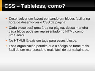 CSS – Tableless, como?

   Desenvolver um layout pensando em blocos facilita na
    hora de desenvolver o CSS da página.
   Cada bloco será uma área na página, dessa maneira
    cada bloco pode ser representado no HTML como
    uma <div>.
   No HTML5 já existem tags para esses blocos.
   Essa organização permite que o código se torne mais
    facil de ser manuseado e mais fácil de ser trabalhado.
 