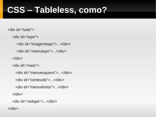 CSS – Tableless, como?

<div id=”tudo”>
  <div id=”topo”>
    <div id=”imagemtopo”>...</div>
    <div id=”menutopo”>...</div>
  </div>
  <div id=”meio”>
    <div id=”menuesquero”>...</div>
    <div id=”conteudo”>...</div>
    <div id=”menudireito”>...</div>
  </div>
  <div id=”rodape”>...</div>
</div>
 