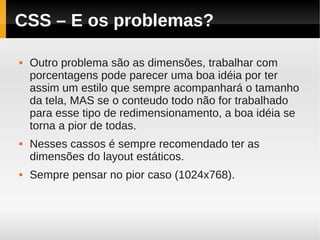 CSS – E os problemas?

   Outro problema são as dimensões, trabalhar com
    porcentagens pode parecer uma boa idéia por ter
    assim um estilo que sempre acompanhará o tamanho
    da tela, MAS se o conteudo todo não for trabalhado
    para esse tipo de redimensionamento, a boa idéia se
    torna a pior de todas.
   Nesses cassos é sempre recomendado ter as
    dimensões do layout estáticos.
   Sempre pensar no pior caso (1024x768).
 