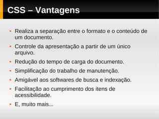 CSS – Vantagens

   Realiza a separação entre o formato e o conteúdo de
    um documento.
   Controle da apresentação a partir de um único
    arquivo.
   Redução do tempo de carga do documento.
   Simplificação do trabalho de manutenção.
   Amigável aos softwares de busca e indexação.
   Facilitação ao cumprimento dos itens de
    acessibilidade.
   E, muito mais...
 