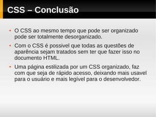 CSS – Conclusão

   O CSS ao mesmo tempo que pode ser organizado
    pode ser totalmente desorganizado.
   Com o CSS é possivel que todas as questões de
    aparência sejam tratados sem ter que fazer isso no
    documento HTML.
   Uma página estilizada por um CSS organizado, faz
    com que seja de rápido acesso, deixando mais usavel
    para o usuário e mais legível para o desenvolvedor.
 