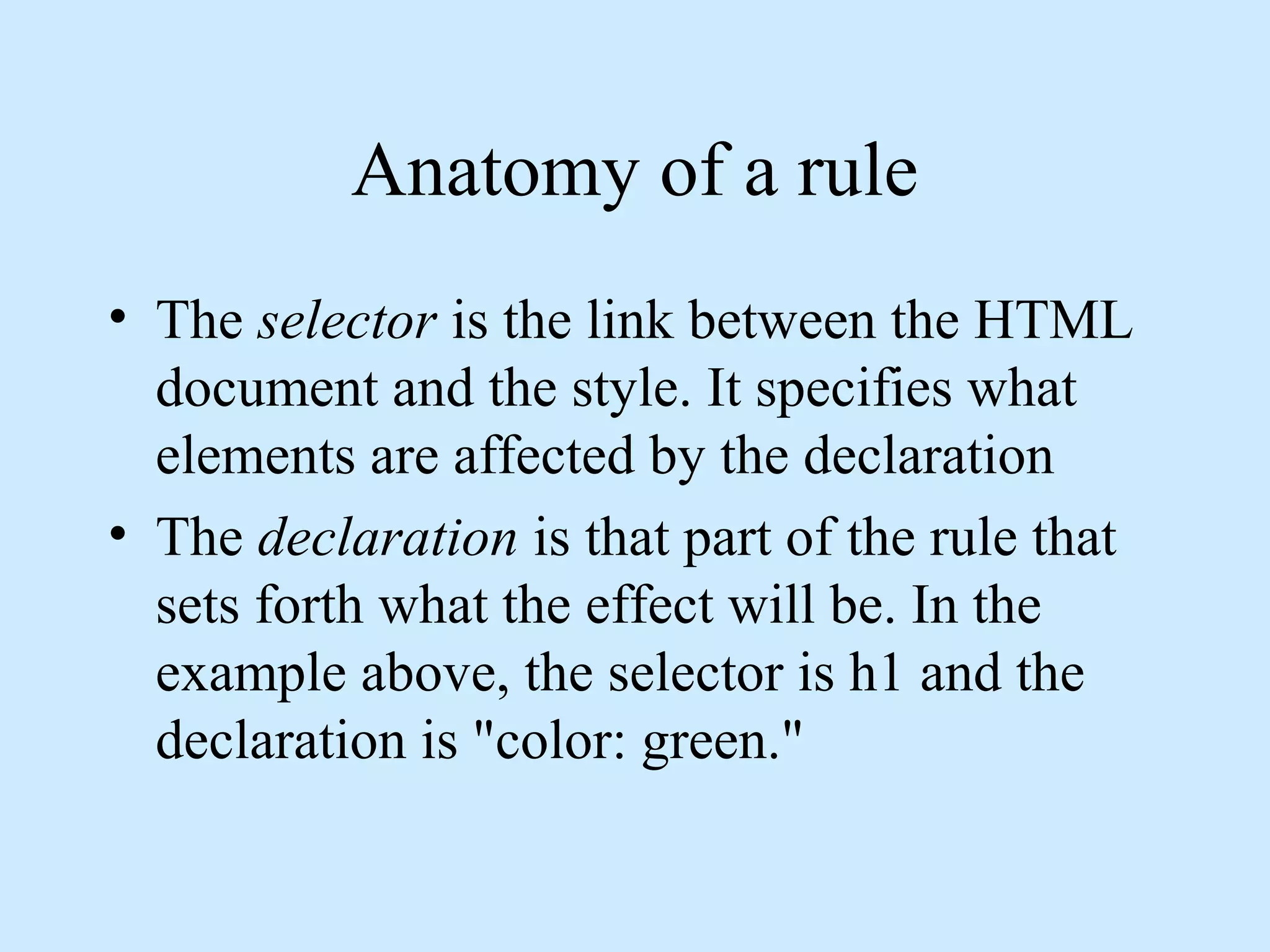 Anatomy of a rule
• The selector is the link between the HTML
document and the style. It specifies what
elements are affected by the declaration
• The declaration is that part of the rule that
sets forth what the effect will be. In the
example above, the selector is h1 and the
declaration is "color: green."
 