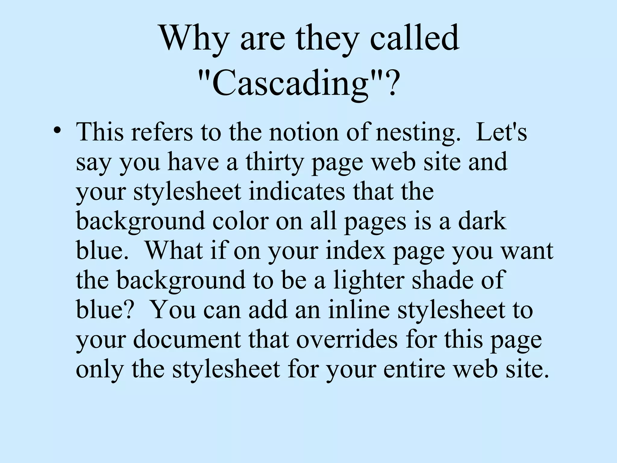 Why are they called
"Cascading"?
• This refers to the notion of nesting. Let's
say you have a thirty page web site and
your stylesheet indicates that the
background color on all pages is a dark
blue. What if on your index page you want
the background to be a lighter shade of
blue? You can add an inline stylesheet to
your document that overrides for this page
only the stylesheet for your entire web site.
 