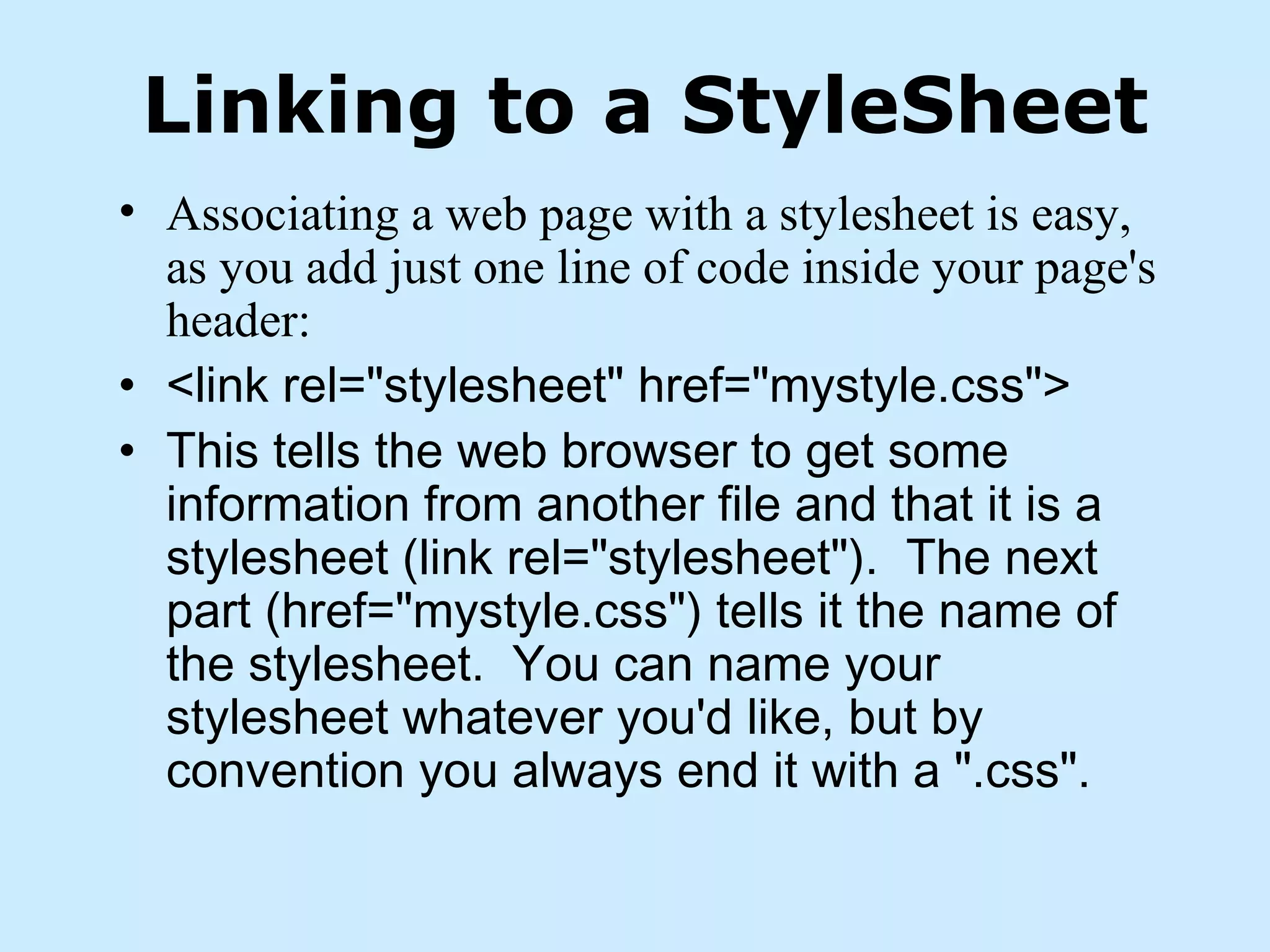 Linking to a StyleSheet
• Associating a web page with a stylesheet is easy,
as you add just one line of code inside your page's
header:
• <link rel="stylesheet" href="mystyle.css">
• This tells the web browser to get some
information from another file and that it is a
stylesheet (link rel="stylesheet").  The next
part (href="mystyle.css") tells it the name of
the stylesheet.  You can name your
stylesheet whatever you'd like, but by
convention you always end it with a ".css".
 