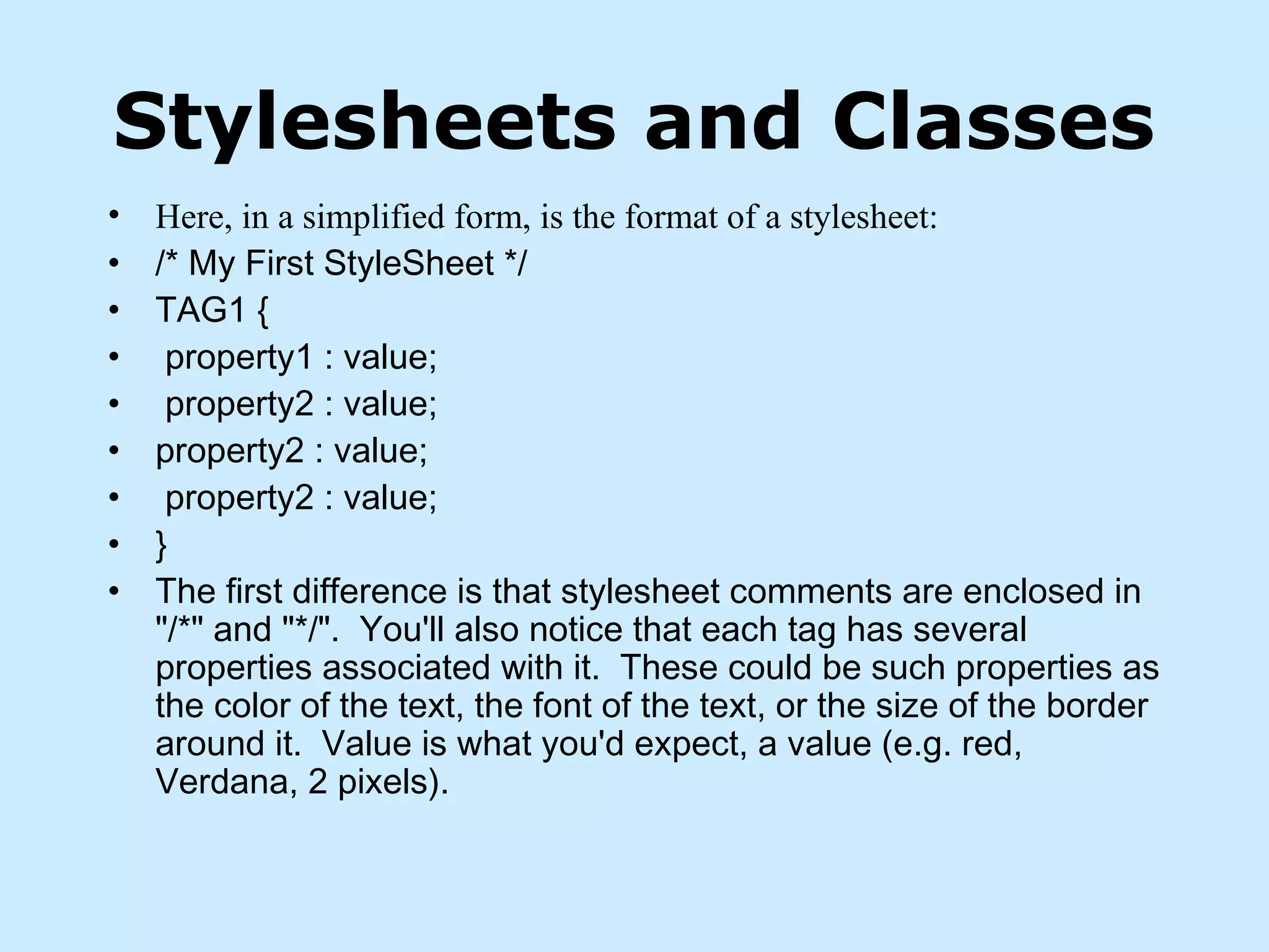 Stylesheets and Classes
• Here, in a simplified form, is the format of a stylesheet:
• /* My First StyleSheet */
• TAG1 {
• property1 : value;
• property2 : value;
• property2 : value;
• property2 : value;
• }
• The first difference is that stylesheet comments are enclosed in
"/*" and "*/".  You'll also notice that each tag has several
properties associated with it.  These could be such properties as
the color of the text, the font of the text, or the size of the border
around it.  Value is what you'd expect, a value (e.g. red,
Verdana, 2 pixels). 
 
