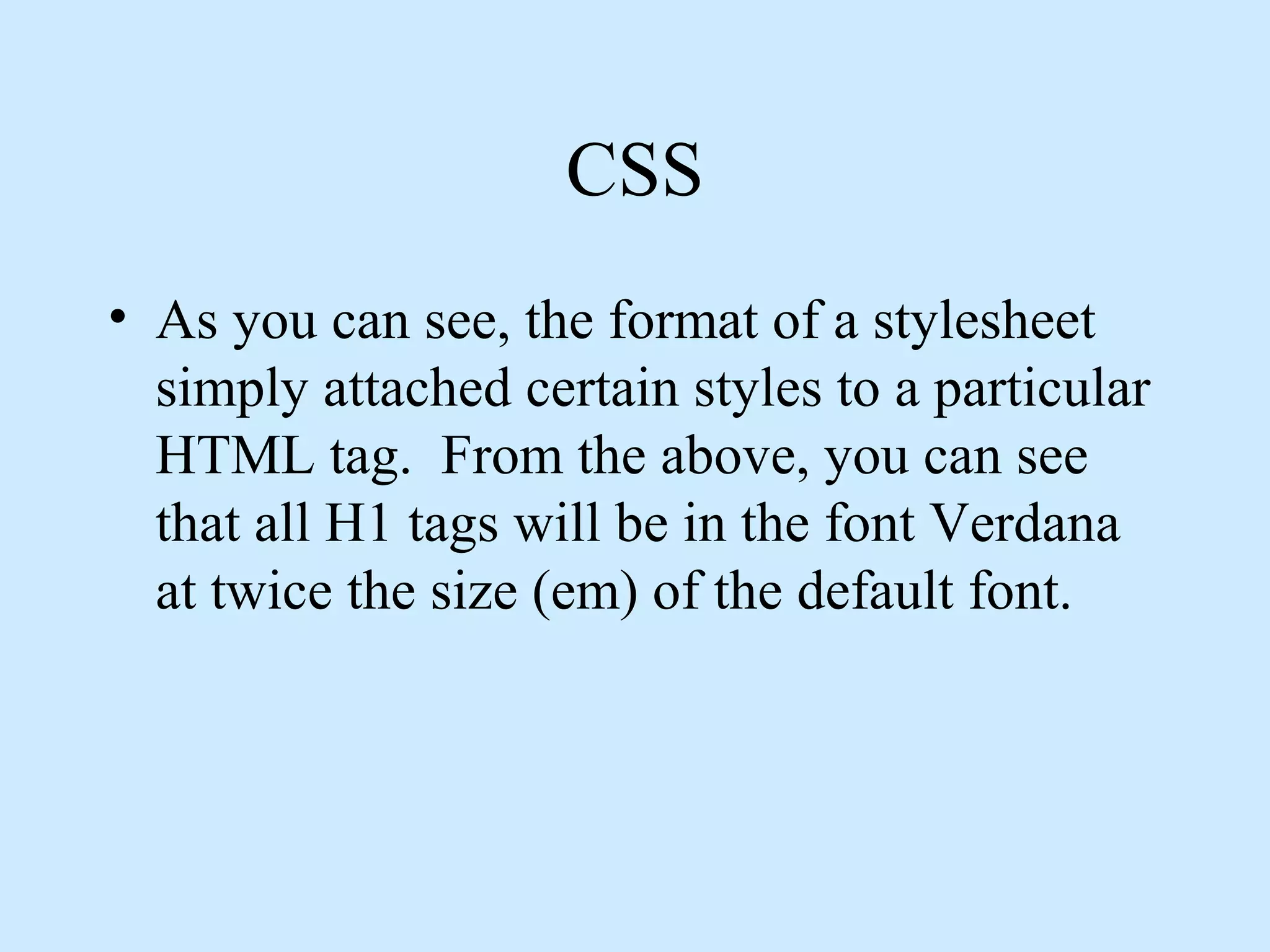 CSS
• As you can see, the format of a stylesheet
simply attached certain styles to a particular
HTML tag. From the above, you can see
that all H1 tags will be in the font Verdana
at twice the size (em) of the default font.
 