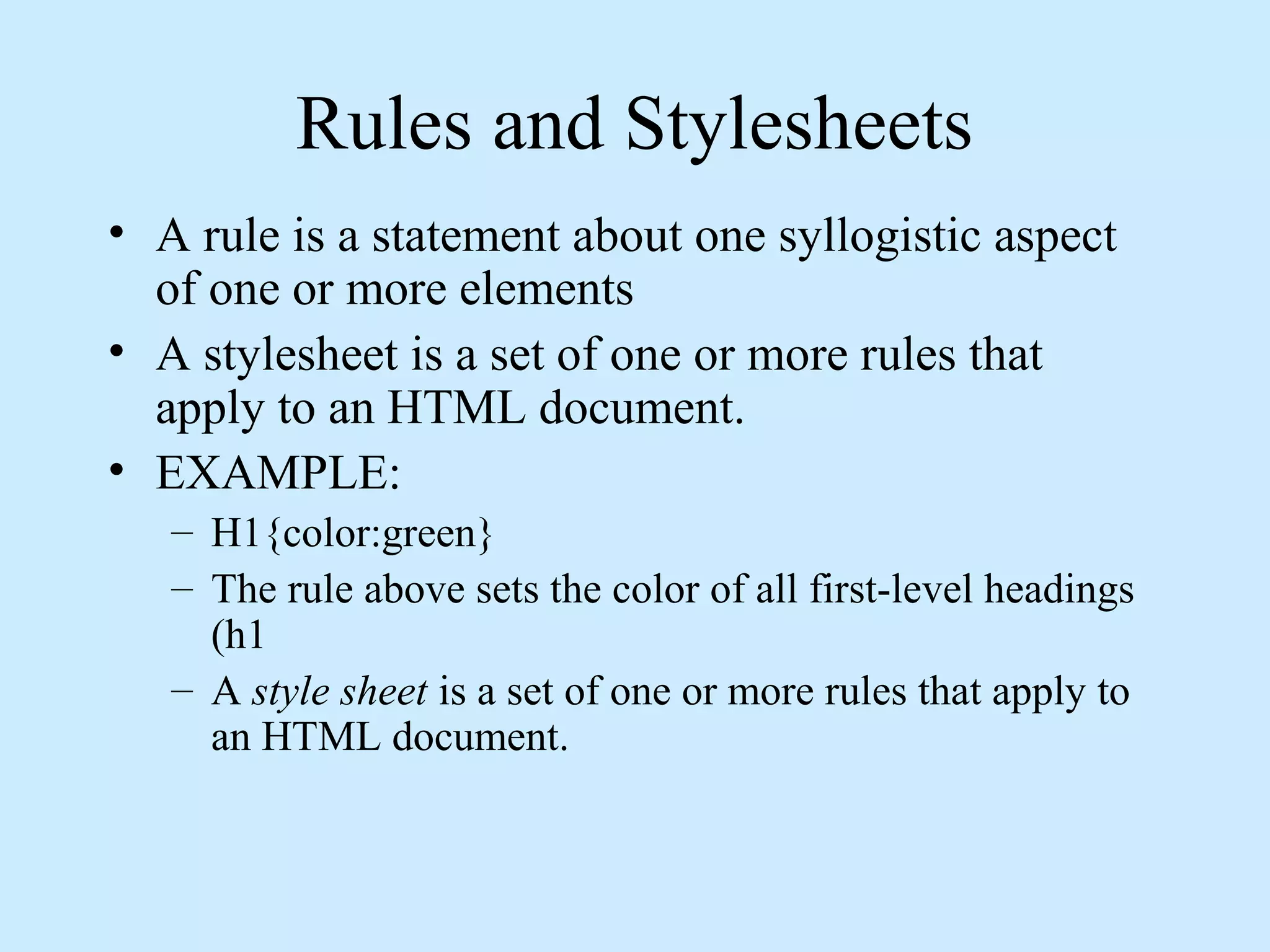 Rules and Stylesheets
• A rule is a statement about one syllogistic aspect
of one or more elements
• A stylesheet is a set of one or more rules that
apply to an HTML document.
• EXAMPLE:
– H1{color:green}
– The rule above sets the color of all first-level headings
(h1
– A style sheet is a set of one or more rules that apply to
an HTML document.
 