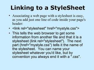 Linking to a StyleSheet
• Associating a web page with a stylesheet is easy,
as you add just one line of code inside your page's
header:
• <link rel="stylesheet" href="mystyle.css">
• This tells the web browser to get some
information from another file and that it is a
stylesheet (link rel="stylesheet").  The next
part (href="mystyle.css") tells it the name of
the stylesheet.  You can name your
stylesheet whatever you'd like, but by
convention you always end it with a ".css".
 