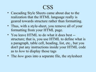 CSS
• Cascading Style Sheets came about due to the
realization that the HTML language really is
geared towards structure rather than formatting.
• Thus, with a style-sheet, you remove all of your
formatting from your HTML page.
• You leave HTML to do what it does best --
structure; that is, you use HTML to define what is
a paragraph, table cell, heading, list, etc., but you
don't put any instructions inside your HTML code
as to how to display those tags
• The how goes into a separate file, the stylesheet
 
