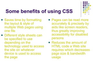 Some benefits of using CSS
Saves time by formatting
the layout & style of
multiple Web pages using
one file
Different style sheets can
be specified to use
depending on the
technology used to access
the site on whatever
device is used to access
the page
Pages can be read more
accurately & precisely by
aids like screen readers,
thus greatly improving
accessibility for disabled
persons
Reduces the amount of
HTML code a Web site
requires which decreases
page size & bandwidth
usage
 