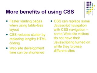 More benefits of using CSS
Faster loading pages
when using table-less
layout
CSS reduces clutter by
replacing lengthy HTML
coding
Web site development
time can be shortened
CSS can replace some
Javascript navigation
with CSS navigation –
some Web site visitors
do not have their
Javascripting turned on
while they browse
different sites
 
