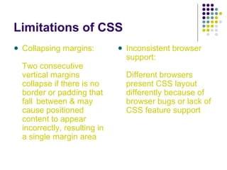 Limitations of CSS
Collapsing margins:
Two consecutive
vertical margins
collapse if there is no
border or padding that
fall between & may
cause positioned
content to appear
incorrectly, resulting in
a single margin area
Inconsistent browser
support:
Different browsers
present CSS layout
differently because of
browser bugs or lack of
CSS feature support
 