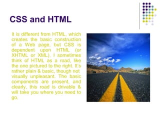 CSS and HTML
It is different from HTML, which
creates the basic construction
of a Web page, but CSS is
dependent upon HTML (or
XHTML or XML). I sometimes
think of HTML as a road, like
the one pictured to the right. It’s
rather plain & basic, though not
visually unpleasant. The basic
components are present, and
clearly, this road is drivable &
will take you where you need to
go.
 