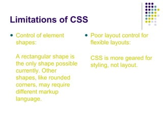 Limitations of CSS
Control of element
shapes:
A rectangular shape is
the only shape possible
currently. Other
shapes, like rounded
corners, may require
different markup
language.
Poor layout control for
flexible layouts:
CSS is more geared for
styling, not layout.
 