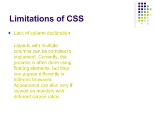 Limitations of CSS
Lack of column declaration:
Layouts with multiple
columns can be complex to
implement. Currently, the
process is often done using
floating elements, but they
can appear differently in
different browsers.
Appearance can also vary if
viewed on monitors with
different screen ratios.
 