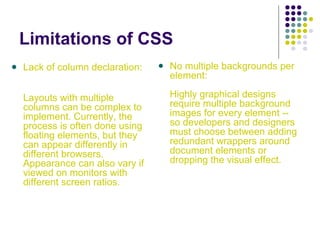 Limitations of CSS
Lack of column declaration:
Layouts with multiple
columns can be complex to
implement. Currently, the
process is often done using
floating elements, but they
can appear differently in
different browsers.
Appearance can also vary if
viewed on monitors with
different screen ratios.
No multiple backgrounds per
element:
Highly graphical designs
require multiple background
images for every element --
so developers and designers
must choose between adding
redundant wrappers around
document elements or
dropping the visual effect.
 