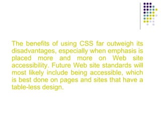 The benefits of using CSS far outweigh its
disadvantages, especially when emphasis is
placed more and more on Web site
accessibility. Future Web site standards will
most likely include being accessible, which
is best done on pages and sites that have a
table-less design.
 