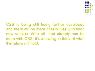 CSS is being still being further developed
and there will be more possibilities with each
new version. With all that already can be
done with CSS, it’s amazing to think of what
the future will hold.
 