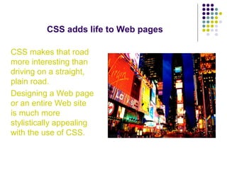 CSS adds life to Web pages
CSS makes that road
more interesting than
driving on a straight,
plain road.
Designing a Web page
or an entire Web site
is much more
stylistically appealing
with the use of CSS.
 
