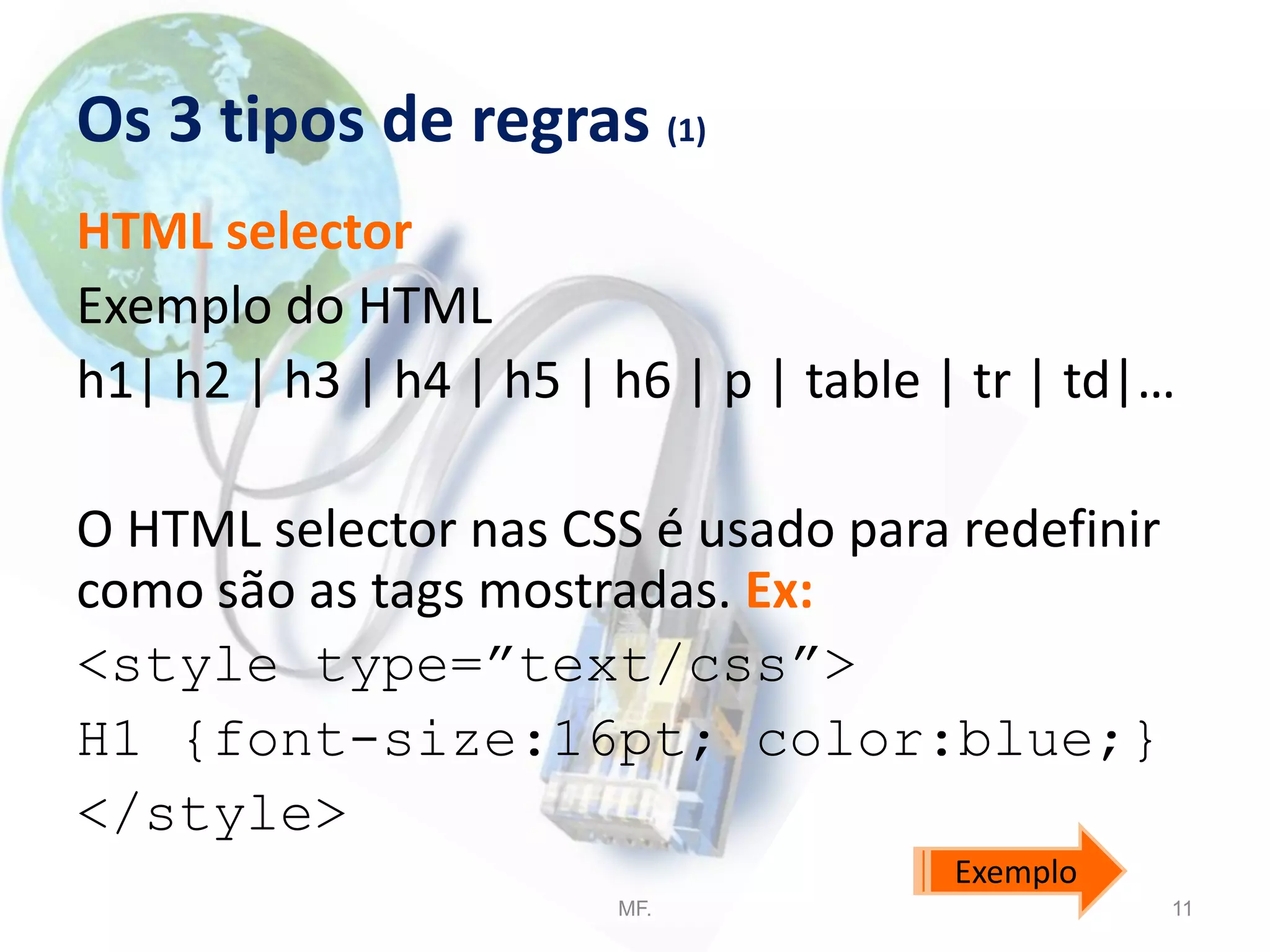 Os 3 tipos de regras (1)
HTML selector
Exemplo do HTML
h1| h2 | h3 | h4 | h5 | h6 | p | table | tr | td|…
O HTML selector nas CSS é usado para redefinir
como são as tags mostradas. Ex:
<style type=”text/css”>
H1 {font-size:16pt; color:blue;}
</style>
MF. 11
Exemplo
 