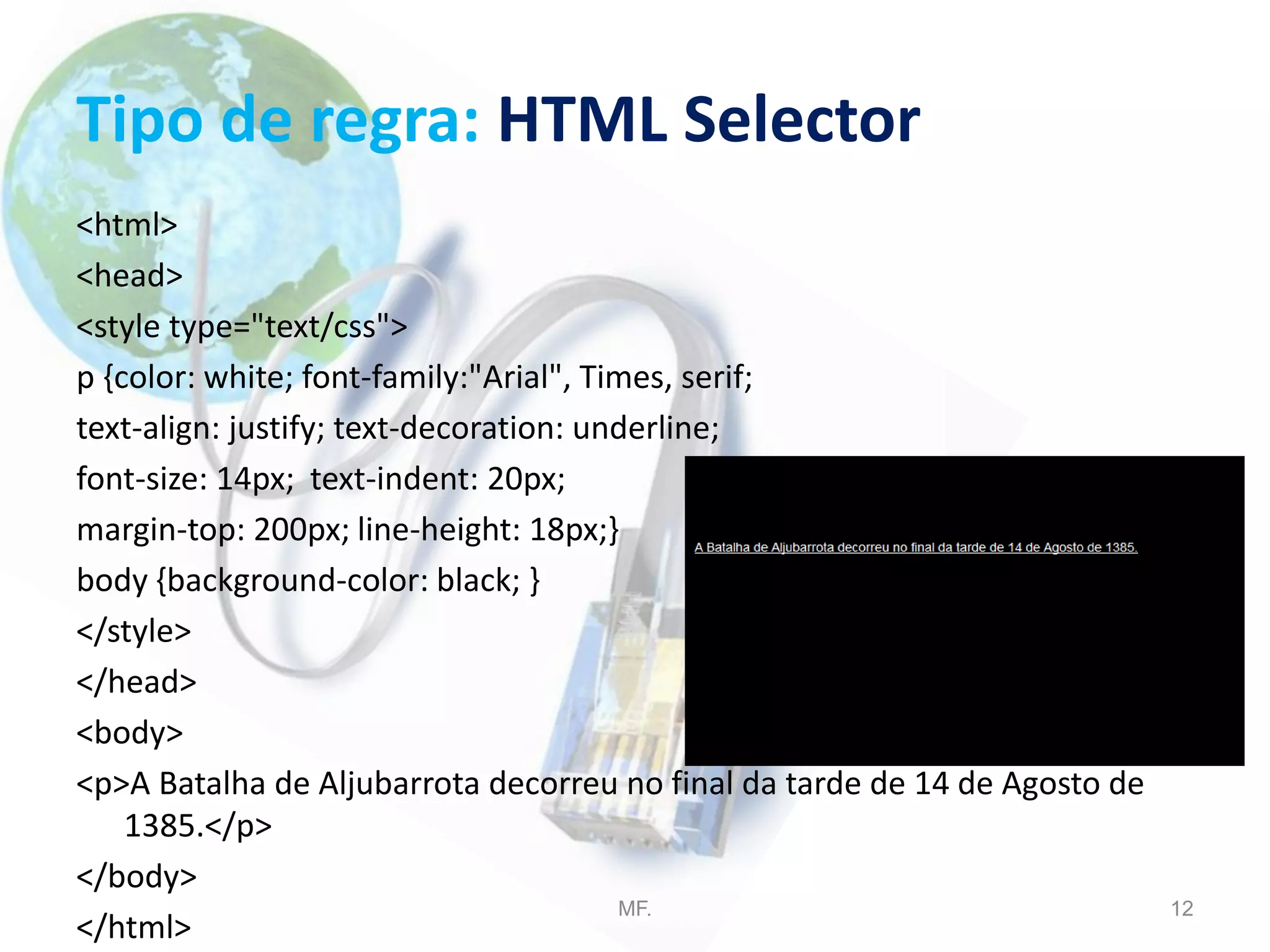 Tipo de regra: HTML Selector
<html>
<head>
<style type="text/css">
p {color: white; font-family:"Arial", Times, serif;
text-align: justify; text-decoration: underline;
font-size: 14px; text-indent: 20px;
margin-top: 200px; line-height: 18px;}
body {background-color: black; }
</style>
</head>
<body>
<p>A Batalha de Aljubarrota decorreu no final da tarde de 14 de Agosto de
1385.</p>
</body>
</html>
MF. 12
 